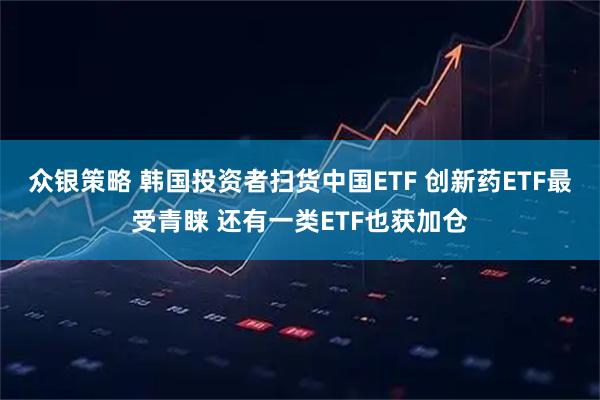众银策略 韩国投资者扫货中国ETF 创新药ETF最受青睐 还有一类ETF也获加仓