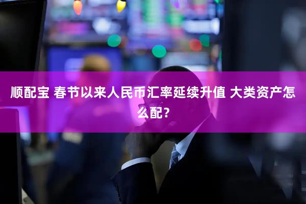 顺配宝 春节以来人民币汇率延续升值 大类资产怎么配？