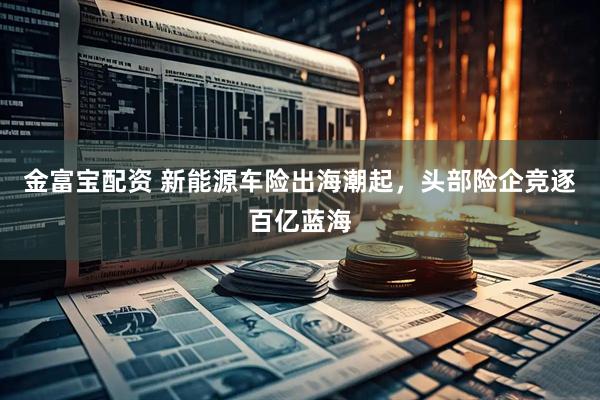 金富宝配资 新能源车险出海潮起，头部险企竞逐百亿蓝海