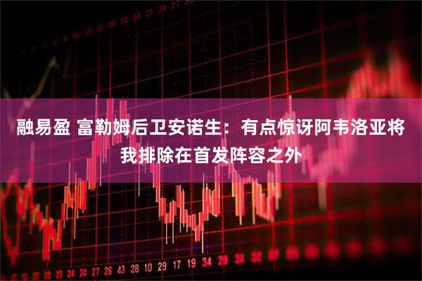 融易盈 富勒姆后卫安诺生:有点惊讶阿韦洛亚将我排除在首发阵容之外