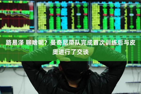 路易泽 聊啥呢？曼奇尼带队完成首次训练后与皮奥进行了交谈